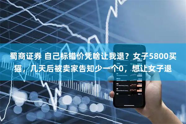 蜀商证券 自己标错价凭啥让我退？女子5800买猫，几天后被卖家告知少一个0，想让女子退