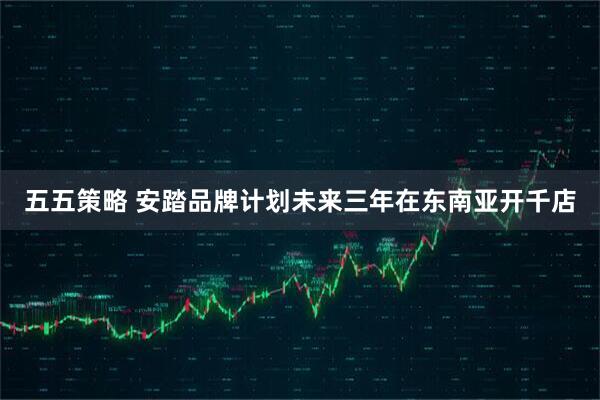 五五策略 安踏品牌计划未来三年在东南亚开千店