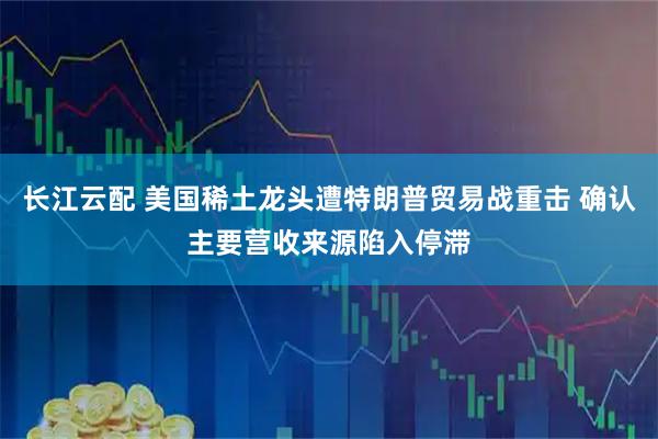 长江云配 美国稀土龙头遭特朗普贸易战重击 确认主要营收来源陷入停滞
