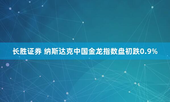 长胜证券 纳斯达克中国金龙指数盘初跌0.9%