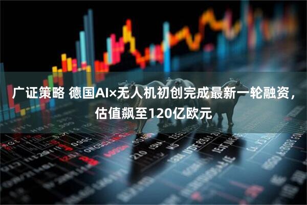 广证策略 德国AI×无人机初创完成最新一轮融资，估值飙至120亿欧元