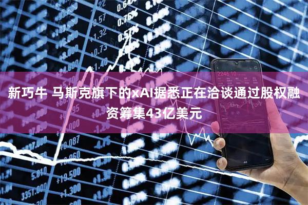 新巧牛 马斯克旗下的xAI据悉正在洽谈通过股权融资筹集43亿美元