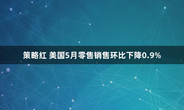 策略红 美国5月零售销售环比下降0.9%