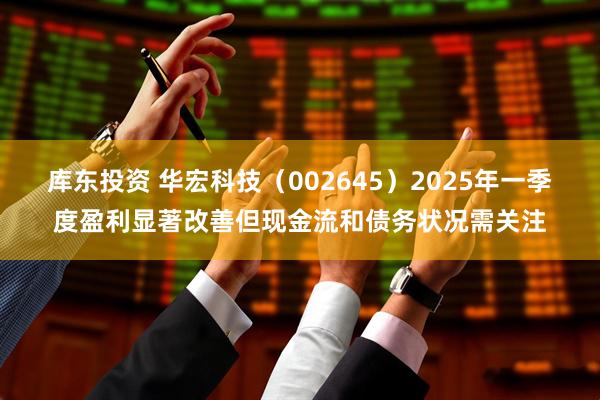 库东投资 华宏科技（002645）2025年一季度盈利显著改善但现金流和债务状况需关注