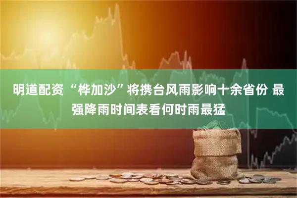 明道配资 “桦加沙”将携台风雨影响十余省份 最强降雨时间表看何时雨最猛