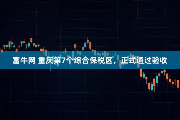 富牛网 重庆第7个综合保税区，正式通过验收