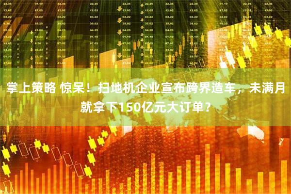 掌上策略 惊呆！扫地机企业宣布跨界造车，未满月就拿下150亿元大订单？