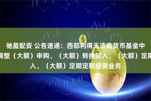 驰盈配资 公告速递：西部利得天添鑫货币基金中秋、国庆节前调整（大额）申购、（大额）转换转入、（大额）定期定额投资业务