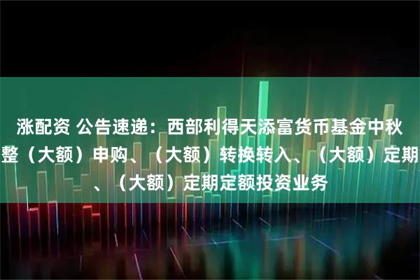 涨配资 公告速递：西部利得天添富货币基金中秋、国庆节前调整（大额）申购、（大额）转换转入、（大额）定期定额投资业务