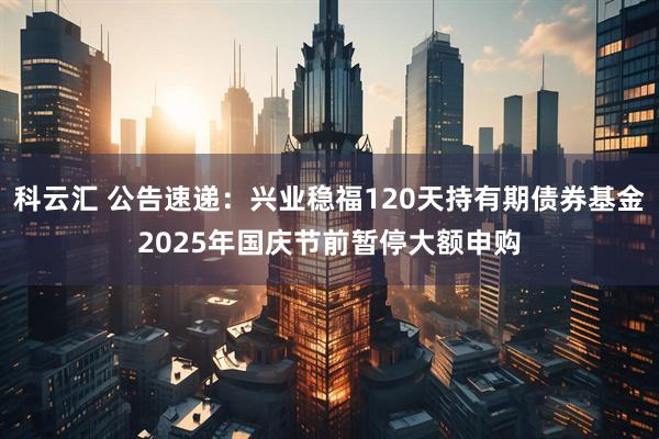 科云汇 公告速递：兴业稳福120天持有期债券基金2025年国庆节前暂停大额申购