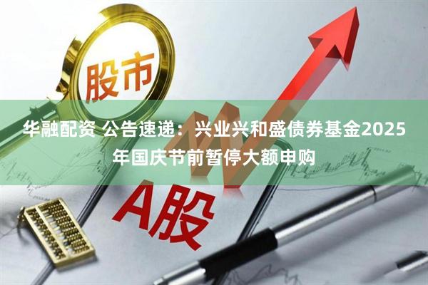 华融配资 公告速递：兴业兴和盛债券基金2025年国庆节前暂停大额申购