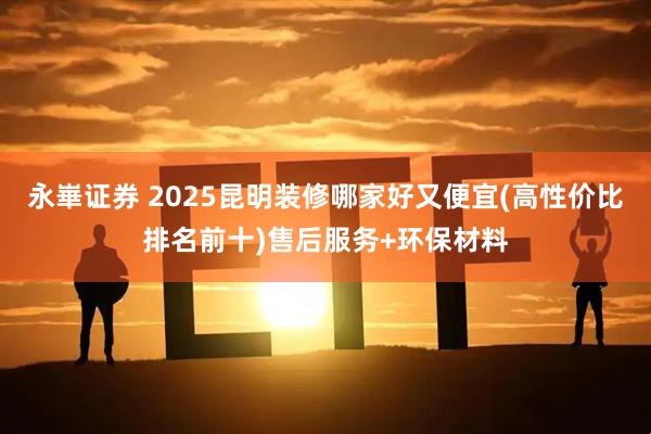 永崋证券 2025昆明装修哪家好又便宜(高性价比排名前十)售后服务+环保材料