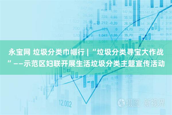 永宝网 垃圾分类巾帼行 | “垃圾分类寻宝大作战”——示范区妇联开展生活垃圾分类主题宣传活动