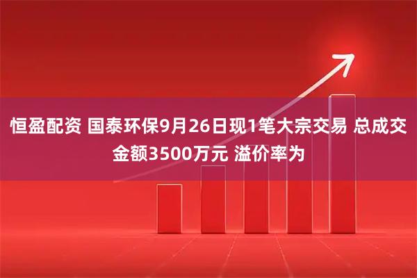 恒盈配资 国泰环保9月26日现1笔大宗交易 总成交金额3500万元 溢价率为