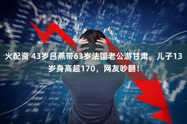 火配资 43岁吕燕带63岁法国老公游甘肃，儿子13岁身高超170，网友吵翻！