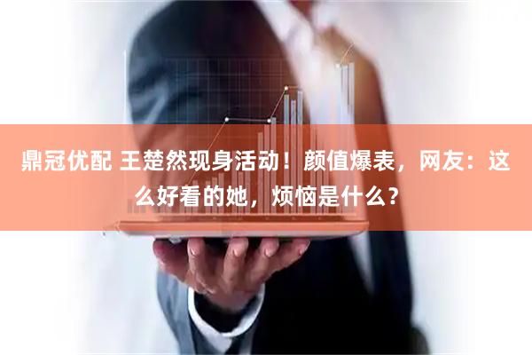 鼎冠优配 王楚然现身活动！颜值爆表，网友：这么好看的她，烦恼是什么？