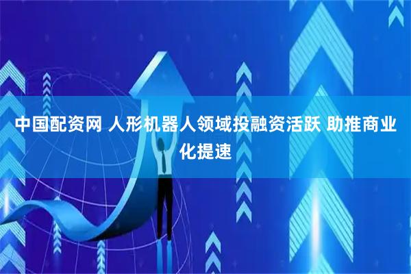 中国配资网 人形机器人领域投融资活跃 助推商业化提速