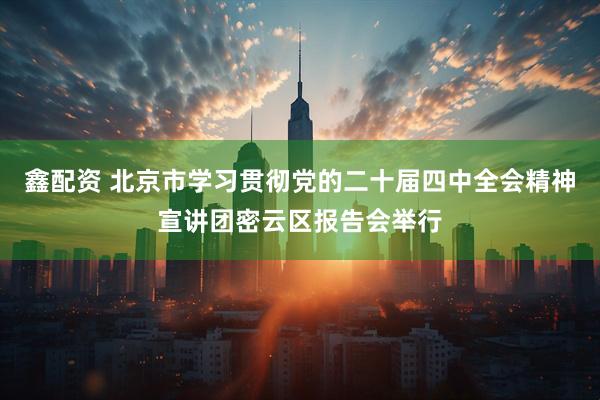 鑫配资 北京市学习贯彻党的二十届四中全会精神宣讲团密云区报告会举行