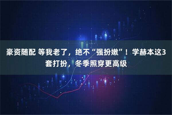 豪资随配 等我老了，绝不“强扮嫩”！学赫本这3套打扮，冬季照穿更高级