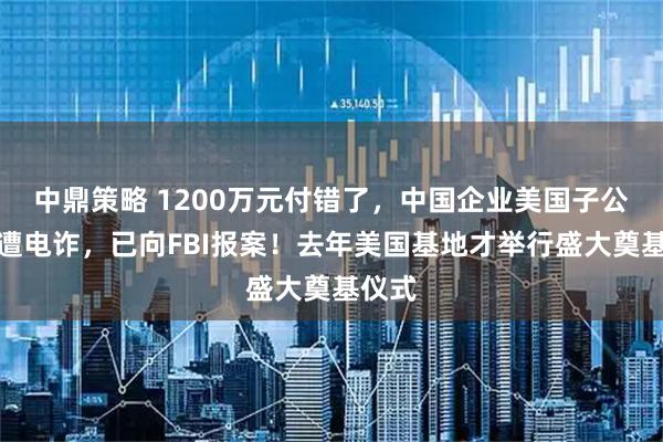 中鼎策略 1200万元付错了，中国企业美国子公司疑遭电诈，已向FBI报案！去年美国基地才举行盛大奠基仪式