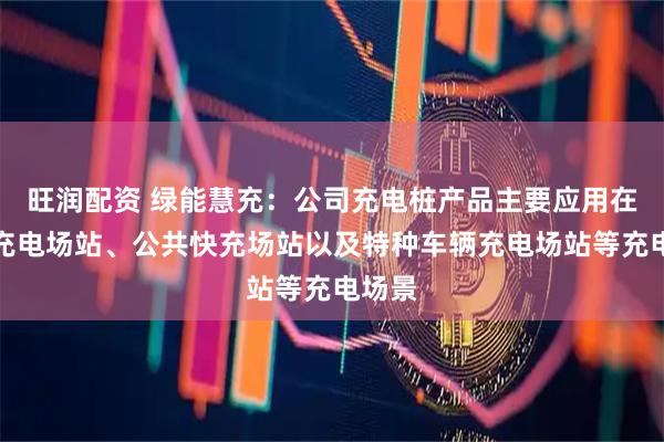 旺润配资 绿能慧充：公司充电桩产品主要应用在公交充电场站、公共快充场站以及特种车辆充电场站等充电场景