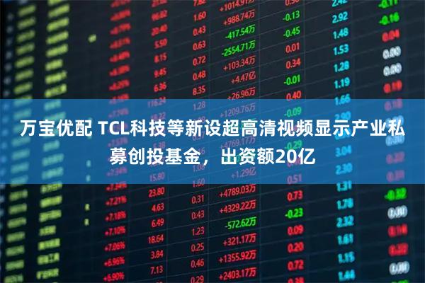 万宝优配 TCL科技等新设超高清视频显示产业私募创投基金，出资额20亿