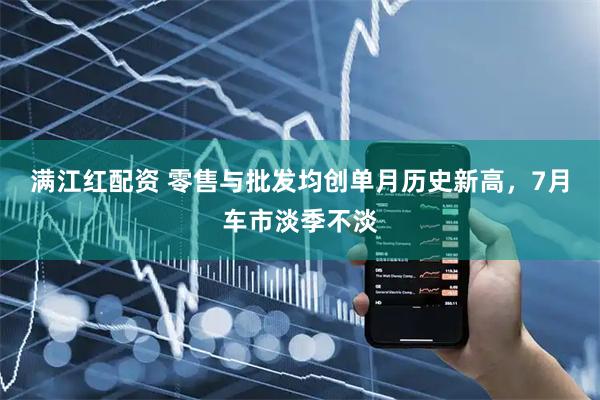 满江红配资 零售与批发均创单月历史新高,7月车市淡季不淡