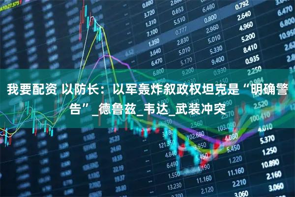 我要配资 以防长:以军轰炸叙政权坦克是“明确警告”_德鲁兹_韦达_武装冲突