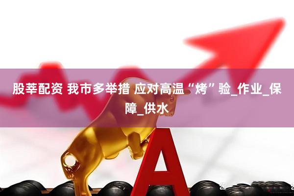 股莘配资 我市多举措 应对高温“烤”验_作业_保障_供水