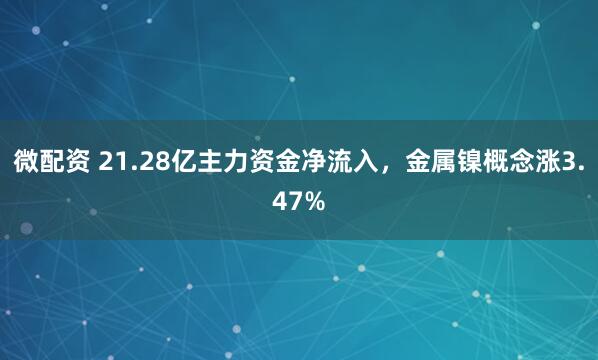 微配资 21.28亿主力资金净流入，金属镍概念涨3.47%
