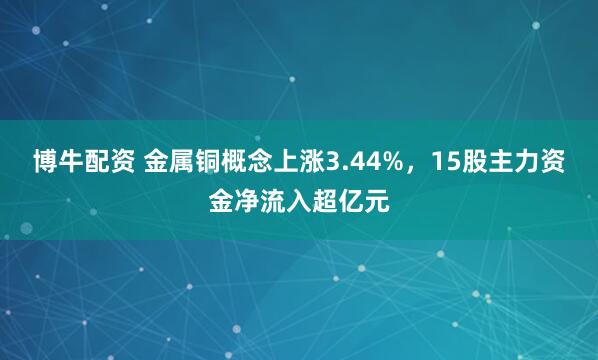 博牛配资 金属铜概念上涨3.44%，15股主力资金净流入超亿元