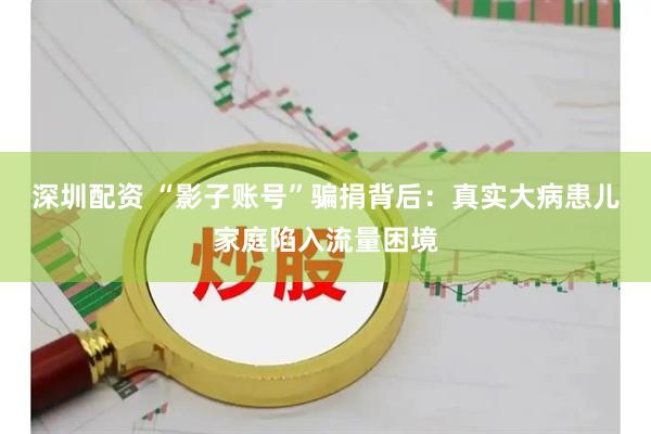 深圳配资 “影子账号”骗捐背后：真实大病患儿家庭陷入流量困境