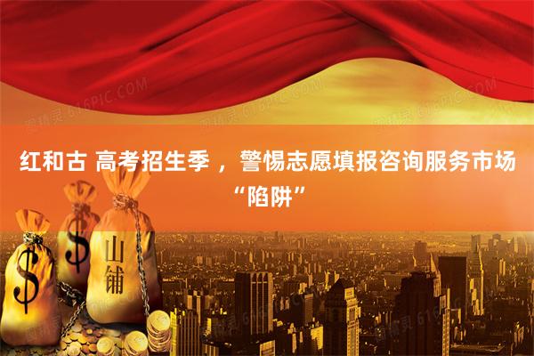 红和古 高考招生季 ，警惕志愿填报咨询服务市场“陷阱”