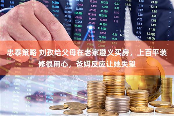 忠泰策略 刘孜给父母在老家遵义买房，上百平装修很用心，爸妈反应让她失望